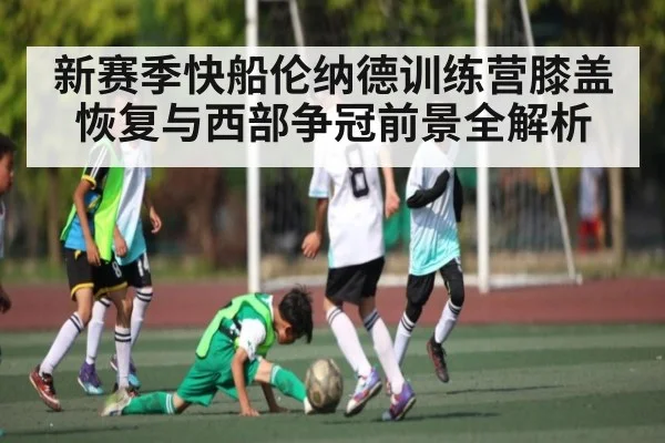 新赛季快船伦纳德训练营膝盖恢复与西部争冠前景全解析