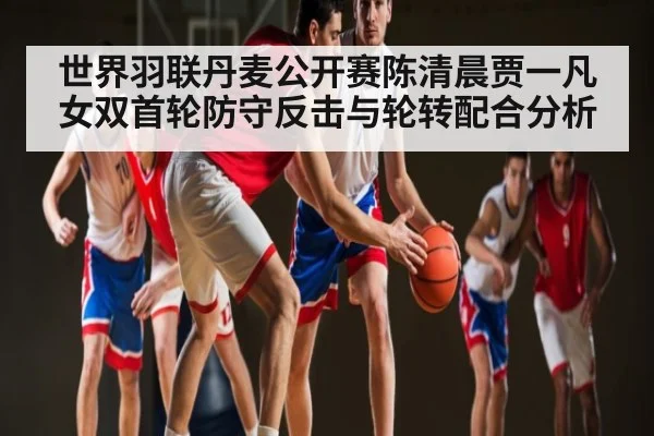 世界羽联丹麦公开赛陈清晨贾一凡女双首轮防守反击与轮转配合分析