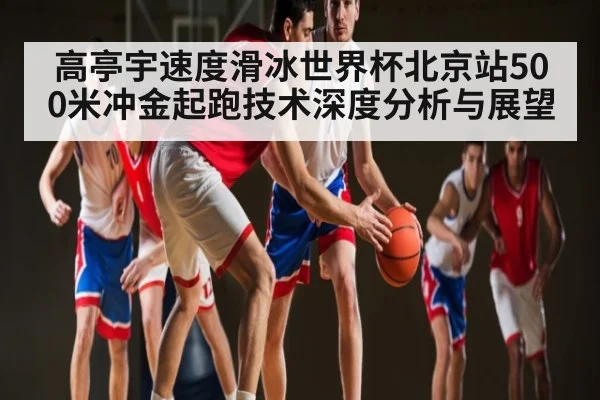 高亭宇速度滑冰世界杯北京站500米冲金起跑技术深度分析与展望