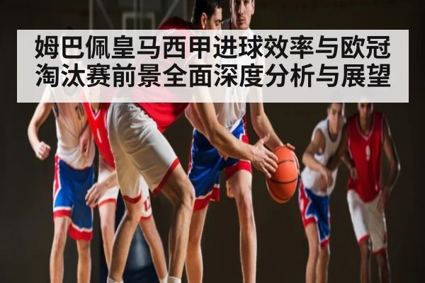 姆巴佩皇马西甲进球效率与欧冠淘汰赛前景全面深度分析与展望
