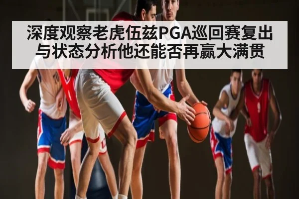 深度观察老虎伍兹PGA巡回赛复出与状态分析他还能否再赢大满贯