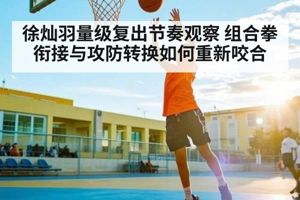 徐灿羽量级复出节奏观察 组合拳衔接与攻防转换如何重新咬合